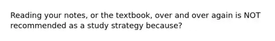 Reading your notes, or the textbook, over and over again is NOT recommended as a study strategy because?