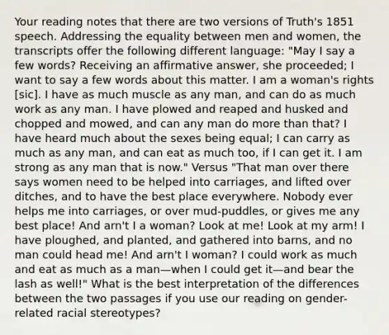 Your reading notes that there are two versions of Truth's 1851 speech. Addressing the equality between men and women, the transcripts offer the following different language: "May I say a few words? Receiving an affirmative answer, she proceeded; I want to say a few words about this matter. I am a woman's rights [sic]. I have as much muscle as any man, and can do as much work as any man. I have plowed and reaped and husked and chopped and mowed, and can any man do more than that? I have heard much about the sexes being equal; I can carry as much as any man, and can eat as much too, if I can get it. I am strong as any man that is now." Versus "That man over there says women need to be helped into carriages, and lifted over ditches, and to have the best place everywhere. Nobody ever helps me into carriages, or over mud-puddles, or gives me any best place! And arn't I a woman? Look at me! Look at my arm! I have ploughed, and planted, and gathered into barns, and no man could head me! And arn't I woman? I could work as much and eat as much as a man—when I could get it—and bear the lash as well!" What is the best interpretation of the differences between the two passages if you use our reading on gender-related racial stereotypes?