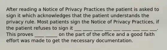 After reading a Notice of Privacy Practices the patient is asked to sign it which acknowledges that the patient understands the privacy rule. Most patients sign the Notice of Privacy Practices, if the patient refuses to sign it ___ ____ ____ ___ ___ ____ ___ ___ ___. This proves ____ _____ on the part of the office and a good faith effort was made to get the necessary documentation.