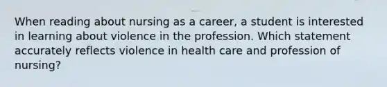 When reading about nursing as a career, a student is interested in learning about violence in the profession. Which statement accurately reflects violence in health care and profession of nursing?