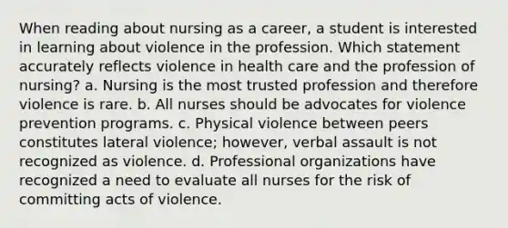 When reading about nursing as a career, a student is interested in learning about violence in the profession. Which statement accurately reflects violence in health care and the profession of nursing? a. Nursing is the most trusted profession and therefore violence is rare. b. All nurses should be advocates for violence prevention programs. c. Physical violence between peers constitutes lateral violence; however, verbal assault is not recognized as violence. d. Professional organizations have recognized a need to evaluate all nurses for the risk of committing acts of violence.