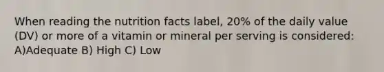 When reading the nutrition facts label, 20% of the daily value (DV) or more of a vitamin or mineral per serving is considered: A)Adequate B) High C) Low