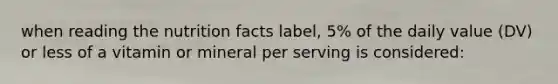 when reading the nutrition facts label, 5% of the daily value (DV) or less of a vitamin or mineral per serving is considered: