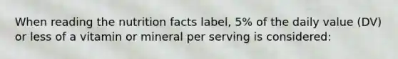 When reading the nutrition facts label, 5% of the daily value (DV) or less of a vitamin or mineral per serving is considered: