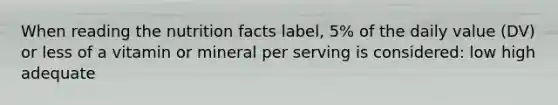 When reading the nutrition facts label, 5% of the daily value (DV) or less of a vitamin or mineral per serving is considered: low high adequate