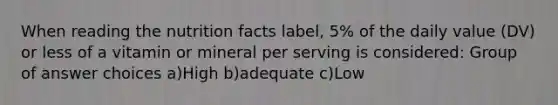 When reading the nutrition facts label, 5% of the daily value (DV) or less of a vitamin or mineral per serving is considered: Group of answer choices a)High b)adequate c)Low