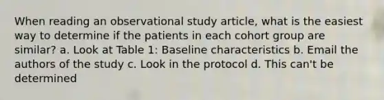 When reading an observational study article, what is the easiest way to determine if the patients in each cohort group are similar? a. Look at Table 1: Baseline characteristics b. Email the authors of the study c. Look in the protocol d. This can't be determined