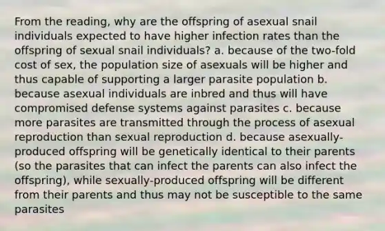 From the reading, why are the offspring of asexual snail individuals expected to have higher infection rates than the offspring of sexual snail individuals? a. because of the two-fold cost of sex, the population size of asexuals will be higher and thus capable of supporting a larger parasite population b. because asexual individuals are inbred and thus will have compromised defense systems against parasites c. because more parasites are transmitted through the process of asexual reproduction than sexual reproduction d. because asexually-produced offspring will be genetically identical to their parents (so the parasites that can infect the parents can also infect the offspring), while sexually-produced offspring will be different from their parents and thus may not be susceptible to the same parasites