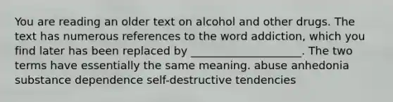 You are reading an older text on alcohol and other drugs. The text has numerous references to the word addiction, which you find later has been replaced by ____________________. The two terms have essentially the same meaning. abuse anhedonia substance dependence self-destructive tendencies