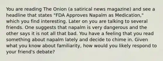 You are reading The Onion (a satirical news magazine) and see a headline that states "FDA Approves Napalm as Medication," which you find interesting. Later on you are talking to several friends. One suggests that napalm is very dangerous and the other says it is not all that bad. You have a feeling that you read something about napalm lately and decide to chime in. Given what you know about familiarity, how would you likely respond to your friend's debate?