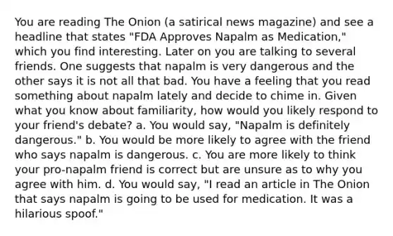 You are reading The Onion (a satirical news magazine) and see a headline that states "FDA Approves Napalm as Medication," which you find interesting. Later on you are talking to several friends. One suggests that napalm is very dangerous and the other says it is not all that bad. You have a feeling that you read something about napalm lately and decide to chime in. Given what you know about familiarity, how would you likely respond to your friend's debate? a. You would say, "Napalm is definitely dangerous." b. You would be more likely to agree with the friend who says napalm is dangerous. c. You are more likely to think your pro-napalm friend is correct but are unsure as to why you agree with him. d. You would say, "I read an article in The Onion that says napalm is going to be used for medication. It was a hilarious spoof."