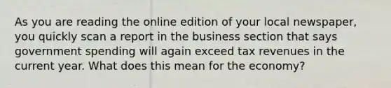 As you are reading the online edition of your local newspaper, you quickly scan a report in the business section that says government spending will again exceed tax revenues in the current year. What does this mean for the economy?