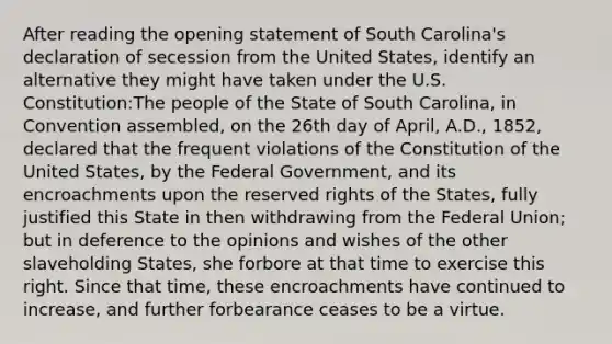 After reading the opening statement of South Carolina's declaration of secession from the United States, identify an alternative they might have taken under the U.S. Constitution:The people of the State of South Carolina, in Convention assembled, on the 26th day of April, A.D., 1852, declared that the frequent violations of the Constitution of the United States, by the Federal Government, and its encroachments upon the reserved rights of the States, fully justified this State in then withdrawing from the Federal Union; but in deference to the opinions and wishes of the other slaveholding States, she forbore at that time to exercise this right. Since that time, these encroachments have continued to increase, and further forbearance ceases to be a virtue.