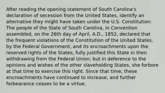 After reading the opening statement of South Carolina's declaration of secession from the United States, identify an alternative they might have taken under the U.S. Constitution: The people of the State of South Carolina, in Convention assembled, on the 26th day of April, A.D., 1852, declared that the frequent violations of the Constitution of the United States, by the Federal Government, and its encroachments upon the reserved rights of the States, fully justified this State in then withdrawing from the Federal Union; but in deference to the opinions and wishes of the other slaveholding States, she forbore at that time to exercise this right. Since that time, these encroachments have continued to increase, and further forbearance ceases to be a virtue.