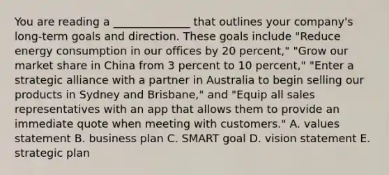 You are reading a ______________ that outlines your company's long-term goals and direction. These goals include "Reduce energy consumption in our offices by 20 percent," "Grow our market share in China from 3 percent to 10 percent," "Enter a strategic alliance with a partner in Australia to begin selling our products in Sydney and Brisbane," and "Equip all sales representatives with an app that allows them to provide an immediate quote when meeting with customers." A. values statement B. business plan C. SMART goal D. vision statement E. strategic plan