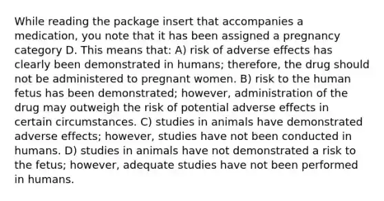 While reading the package insert that accompanies a medication, you note that it has been assigned a pregnancy category D. This means that: A) risk of adverse effects has clearly been demonstrated in humans; therefore, the drug should not be administered to pregnant women. B) risk to the human fetus has been demonstrated; however, administration of the drug may outweigh the risk of potential adverse effects in certain circumstances. C) studies in animals have demonstrated adverse effects; however, studies have not been conducted in humans. D) studies in animals have not demonstrated a risk to the fetus; however, adequate studies have not been performed in humans.