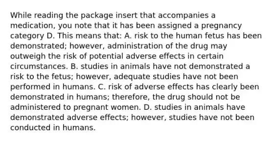 While reading the package insert that accompanies a medication, you note that it has been assigned a pregnancy category D. This means that: A. risk to the human fetus has been demonstrated; however, administration of the drug may outweigh the risk of potential adverse effects in certain circumstances. B. studies in animals have not demonstrated a risk to the fetus; however, adequate studies have not been performed in humans. C. risk of adverse effects has clearly been demonstrated in humans; therefore, the drug should not be administered to pregnant women. D. studies in animals have demonstrated adverse effects; however, studies have not been conducted in humans.