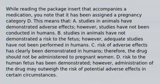 While reading the package insert that accompanies a medication, you note that it has been assigned a pregnancy category D. This means that: A. studies in animals have demonstrated adverse effects; however, studies have not been conducted in humans. B. studies in animals have not demonstrated a risk to the fetus; however, adequate studies have not been performed in humans. C. risk of adverse effects has clearly been demonstrated in humans; therefore, the drug should not be administered to pregnant women. D. risk to the human fetus has been demonstrated; however, administration of the drug may outweigh the risk of potential adverse effects in certain circumstances.