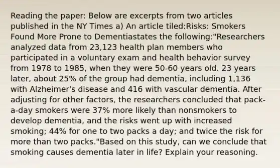 Reading the paper: Below are excerpts from two articles published in the NY Times a) An article tiled:Risks: Smokers Found More Prone to Dementiastates the following:"Researchers analyzed data from 23,123 health plan members who participated in a voluntary exam and health behavior survey from 1978 to 1985, when they were 50-60 years old. 23 years later, about 25% of the group had dementia, including 1,136 with Alzheimer's disease and 416 with vascular dementia. After adjusting for other factors, the researchers concluded that pack-a-day smokers were 37% more likely than nonsmokers to develop dementia, and the risks went up with increased smoking; 44% for one to two packs a day; and twice the risk for more than two packs."Based on this study, can we conclude that smoking causes dementia later in life? Explain your reasoning.