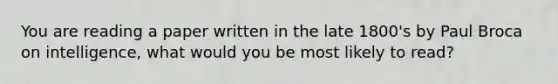 You are reading a paper written in the late 1800's by Paul Broca on intelligence, what would you be most likely to read?