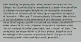 After reading the paragraph below, answer the question that follows. You're conducting an experiment to determine the effect of different wavelengths of light on the absorption of carbon dioxide as an indicator of the rate of photosynthesis in aquatic ecosystems. If the rate of photosynthesis increases, the amount of carbon dioxide in the environment will decrease, and vice versa.Small aquatic plants are placed into three containers of water mixed with carbon dioxide. Container A is placed under normal sunlight, B under green light, and C under red light. The containers are observed for a 24-hour period. Based on your knowledge of the process of photosynthesis, the plant in the container placed under red light would probably.....