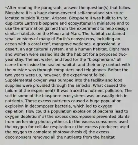 *After reading the paragraph, answer the question(s) that follow. Biosphere II is a huge dome-covered self-contained structure located outside Tucson, Arizona. Biosphere II was built to try to duplicate Earth's biosphere and ecosystems in miniature and to use the information gained from the experiment to help design similar habitats on the Moon and Mars. The habitat contained small versions of many of Earth's ecosystems, including an ocean with a coral reef, mangrove wetlands, a grassland, a desert, an agricultural system, and a human habitat. Eight men and women were sealed inside the habitat for a proposed two-year stay. The air, water, and food for the "biospherians" all came from inside the sealed habitat, and their only contact with the outside was through computers and telephones. Before the two years were up, however, the experiment failed. Supplemental oxygen was pumped into the facility and food supplies were provided through the airlocks. What caused the failure of the experiment? It was traced to nutrient pollution. The soil in some of the biosphere ecosystems was unusually rich in nutrients. These excess nutrients caused a huge population explosion in decomposer bacteria, which led to oxygen depletion. How could a population explosion of bacteria lead to oxygen depletion? a) the excess decomposers prevented plants from performing photosynthesis b) the excess consumers used the oxygen for <a href='https://www.questionai.com/knowledge/k1IqNYBAJw-cellular-respiration' class='anchor-knowledge'>cellular respiration</a> c) the excess producers used the oxygen to complete photosynthesis d) the excess decomposers removed all the nutrients from the habitat