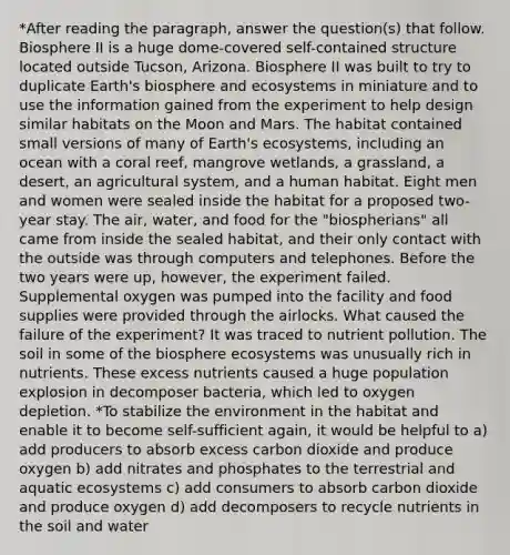 *After reading the paragraph, answer the question(s) that follow. Biosphere II is a huge dome-covered self-contained structure located outside Tucson, Arizona. Biosphere II was built to try to duplicate Earth's biosphere and ecosystems in miniature and to use the information gained from the experiment to help design similar habitats on the Moon and Mars. The habitat contained small versions of many of Earth's ecosystems, including an ocean with a coral reef, mangrove wetlands, a grassland, a desert, an agricultural system, and a human habitat. Eight men and women were sealed inside the habitat for a proposed two-year stay. The air, water, and food for the "biospherians" all came from inside the sealed habitat, and their only contact with the outside was through computers and telephones. Before the two years were up, however, the experiment failed. Supplemental oxygen was pumped into the facility and food supplies were provided through the airlocks. What caused the failure of the experiment? It was traced to nutrient pollution. The soil in some of the biosphere ecosystems was unusually rich in nutrients. These excess nutrients caused a huge population explosion in decomposer bacteria, which led to oxygen depletion. *To stabilize the environment in the habitat and enable it to become self-sufficient again, it would be helpful to a) add producers to absorb excess carbon dioxide and produce oxygen b) add nitrates and phosphates to the terrestrial and aquatic ecosystems c) add consumers to absorb carbon dioxide and produce oxygen d) add decomposers to recycle nutrients in the soil and water