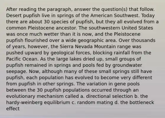 After reading the paragraph, answer the question(s) that follow. Desert pupfish live in springs of the American Southwest. Today there are about 30 species of pupfish, but they all evolved from a common Pleistocene ancestor. The southwestern United States was once much wetter than it is now, and the Pleistocene pupfish flourished over a wide geographic area. Over thousands of years, however, the Sierra Nevada Mountain range was pushed upward by geological forces, blocking rainfall from the Pacific Ocean. As the large lakes dried up, small groups of pupfish remained in springs and pools fed by groundwater seepage. Now, although many of these small springs still have pupfish, each population has evolved to become very different from pupfish in other springs. The variation in gene pools between the 30 pupfish populations occurred through an evolutionary mechanism called a. directional selection b. the hardy-weinberg equilibrium c. random mating d. the bottleneck effect