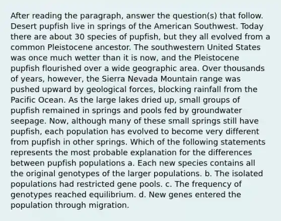 After reading the paragraph, answer the question(s) that follow. Desert pupfish live in springs of the American Southwest. Today there are about 30 species of pupfish, but they all evolved from a common Pleistocene ancestor. The southwestern United States was once much wetter than it is now, and the Pleistocene pupfish flourished over a wide geographic area. Over thousands of years, however, the Sierra Nevada Mountain range was pushed upward by geological forces, blocking rainfall from the Pacific Ocean. As the large lakes dried up, small groups of pupfish remained in springs and pools fed by groundwater seepage. Now, although many of these small springs still have pupfish, each population has evolved to become very different from pupfish in other springs. Which of the following statements represents the most probable explanation for the differences between pupfish populations a. Each new species contains all the original genotypes of the larger populations. b. The isolated populations had restricted gene pools. c. The frequency of genotypes reached equilibrium. d. New genes entered the population through migration.