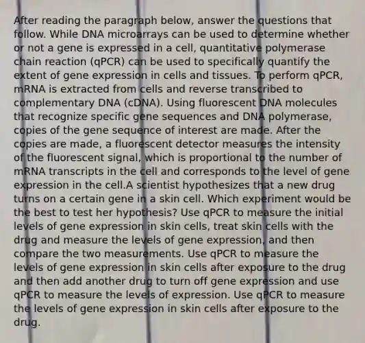 After reading the paragraph below, answer the questions that follow. While DNA microarrays can be used to determine whether or not a gene is expressed in a cell, quantitative polymerase chain reaction (qPCR) can be used to specifically quantify the extent of gene expression in cells and tissues. To perform qPCR, mRNA is extracted from cells and reverse transcribed to complementary DNA (cDNA). Using fluorescent DNA molecules that recognize specific gene sequences and DNA polymerase, copies of the gene sequence of interest are made. After the copies are made, a fluorescent detector measures the intensity of the fluorescent signal, which is proportional to the number of mRNA transcripts in the cell and corresponds to the level of gene expression in the cell.A scientist hypothesizes that a new drug turns on a certain gene in a skin cell. Which experiment would be the best to test her hypothesis? Use qPCR to measure the initial levels of gene expression in skin cells, treat skin cells with the drug and measure the levels of gene expression, and then compare the two measurements. Use qPCR to measure the levels of gene expression in skin cells after exposure to the drug and then add another drug to turn off gene expression and use qPCR to measure the levels of expression. Use qPCR to measure the levels of gene expression in skin cells after exposure to the drug.