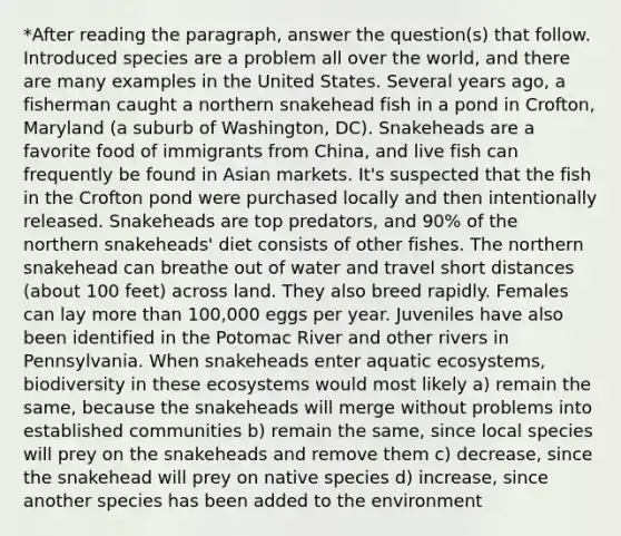 *After reading the paragraph, answer the question(s) that follow. Introduced species are a problem all over the world, and there are many examples in the United States. Several years ago, a fisherman caught a northern snakehead fish in a pond in Crofton, Maryland (a suburb of Washington, DC). Snakeheads are a favorite food of immigrants from China, and live fish can frequently be found in Asian markets. It's suspected that the fish in the Crofton pond were purchased locally and then intentionally released. Snakeheads are top predators, and 90% of the northern snakeheads' diet consists of other fishes. The northern snakehead can breathe out of water and travel short distances (about 100 feet) across land. They also breed rapidly. Females can lay more than 100,000 eggs per year. Juveniles have also been identified in the Potomac River and other rivers in Pennsylvania. When snakeheads enter aquatic ecosystems, biodiversity in these ecosystems would most likely a) remain the same, because the snakeheads will merge without problems into established communities b) remain the same, since local species will prey on the snakeheads and remove them c) decrease, since the snakehead will prey on native species d) increase, since another species has been added to the environment