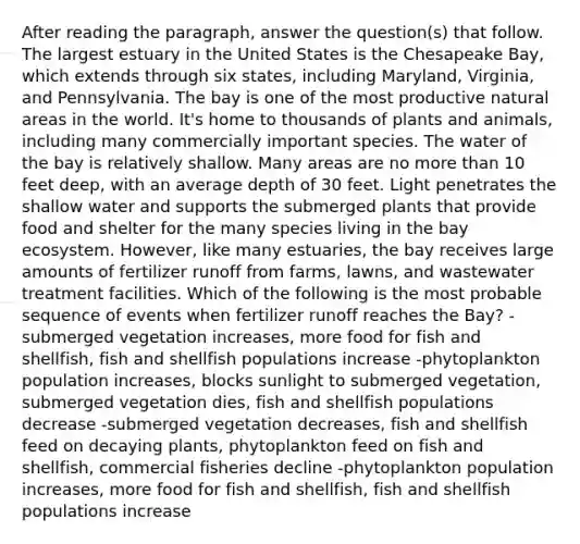 After reading the paragraph, answer the question(s) that follow. The largest estuary in the United States is the Chesapeake Bay, which extends through six states, including Maryland, Virginia, and Pennsylvania. The bay is one of the most productive natural areas in the world. It's home to thousands of plants and animals, including many commercially important species. The water of the bay is relatively shallow. Many areas are no more than 10 feet deep, with an average depth of 30 feet. Light penetrates the shallow water and supports the submerged plants that provide food and shelter for the many species living in the bay ecosystem. However, like many estuaries, the bay receives large amounts of fertilizer runoff from farms, lawns, and wastewater treatment facilities. Which of the following is the most probable sequence of events when fertilizer runoff reaches the Bay? -submerged vegetation increases, more food for fish and shellfish, fish and shellfish populations increase -phytoplankton population increases, blocks sunlight to submerged vegetation, submerged vegetation dies, fish and shellfish populations decrease -submerged vegetation decreases, fish and shellfish feed on decaying plants, phytoplankton feed on fish and shellfish, commercial fisheries decline -phytoplankton population increases, more food for fish and shellfish, fish and shellfish populations increase