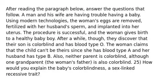 After reading the paragraph below, answer the questions that follow. A man and his wife are having trouble having a baby. Using modern technologies, the woman's eggs are removed, fertilized with her husband's sperm, and implanted into her uterus. The procedure is successful, and the woman gives birth to a healthy baby boy. After a while, though, they discover that their son is colorblind and has blood type O. The woman claims that the child can't be theirs since she has blood type A and her husband has type B. Also, neither parent is colorblind, although one grandparent (the woman's father) is also colorblind. 25) How would you explain the baby's colorblindness, a sex-linked recessive trait?