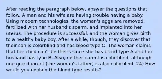 After reading the paragraph below, answer the questions that follow. A man and his wife are having trouble having a baby. Using modern technologies, the woman's eggs are removed, fertilized with her husband's sperm, and implanted into her uterus. The procedure is successful, and the woman gives birth to a healthy baby boy. After a while, though, they discover that their son is colorblind and has blood type O. The woman claims that the child can't be theirs since she has blood type A and her husband has type B. Also, neither parent is colorblind, although one grandparent (the woman's father) is also colorblind. 24) How would you explain the blood type results?