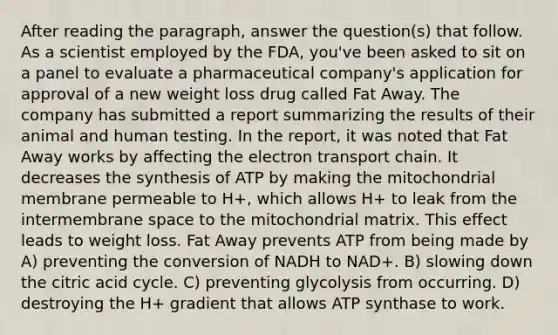 After reading the paragraph, answer the question(s) that follow. As a scientist employed by the FDA, you've been asked to sit on a panel to evaluate a pharmaceutical company's application for approval of a new weight loss drug called Fat Away. The company has submitted a report summarizing the results of their animal and human testing. In the report, it was noted that Fat Away works by affecting <a href='https://www.questionai.com/knowledge/k57oGBr0HP-the-electron-transport-chain' class='anchor-knowledge'>the electron transport chain</a>. It decreases the synthesis of ATP by making the mitochondrial membrane permeable to H+, which allows H+ to leak from the intermembrane space to the mitochondrial matrix. This effect leads to weight loss. Fat Away prevents ATP from being made by A) preventing the conversion of NADH to NAD+. B) slowing down the citric acid cycle. C) preventing glycolysis from occurring. D) destroying the H+ gradient that allows ATP synthase to work.