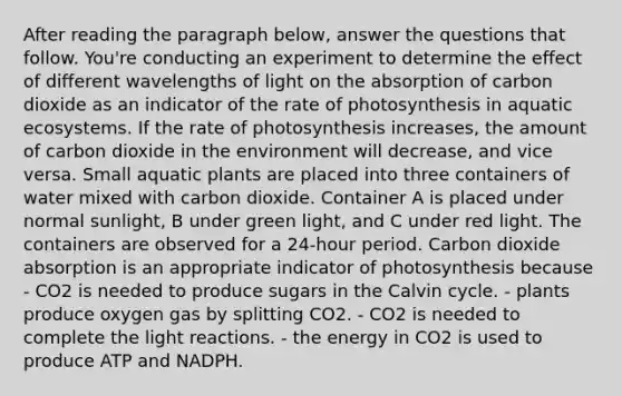 After reading the paragraph below, answer the questions that follow. You're conducting an experiment to determine the effect of different wavelengths of light on the absorption of carbon dioxide as an indicator of the rate of photosynthesis in aquatic ecosystems. If the rate of photosynthesis increases, the amount of carbon dioxide in the environment will decrease, and vice versa. Small aquatic plants are placed into three containers of water mixed with carbon dioxide. Container A is placed under normal sunlight, B under green light, and C under red light. The containers are observed for a 24-hour period. Carbon dioxide absorption is an appropriate indicator of photosynthesis because - CO2 is needed to produce sugars in the Calvin cycle. - plants produce oxygen gas by splitting CO2. - CO2 is needed to complete the light reactions. - the energy in CO2 is used to produce ATP and NADPH.