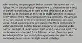 After reading the paragraph below, answer the questions that follow. You're conducting an experiment to determine the effect of different wavelengths of light on the absorption of carbon dioxide as an indicator of the rate of photosynthesis in aquatic ecosystems. If the rate of photosynthesis increases, the amount of carbon dioxide in the environment will decrease, and vice versa. Small aquatic plants are placed into three containers of water mixed with carbon dioxide. Container A is placed under normal sunlight, B under green light, and C under red light. The containers are observed for a 24-hour period. Based on your knowledge of the process of photosynthesis, the plant in the container placed under red light would probably