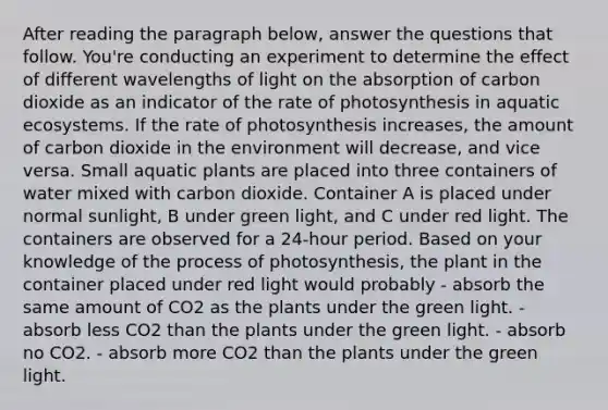 After reading the paragraph below, answer the questions that follow. You're conducting an experiment to determine the effect of different wavelengths of light on the absorption of carbon dioxide as an indicator of the rate of photosynthesis in aquatic ecosystems. If the rate of photosynthesis increases, the amount of carbon dioxide in the environment will decrease, and vice versa. Small aquatic plants are placed into three containers of water mixed with carbon dioxide. Container A is placed under normal sunlight, B under green light, and C under red light. The containers are observed for a 24-hour period. Based on your knowledge of the process of photosynthesis, the plant in the container placed under red light would probably - absorb the same amount of CO2 as the plants under the green light. - absorb less CO2 than the plants under the green light. - absorb no CO2. - absorb more CO2 than the plants under the green light.