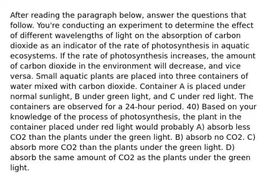 After reading the paragraph below, answer the questions that follow. You're conducting an experiment to determine the effect of different wavelengths of light on the absorption of carbon dioxide as an indicator of the rate of photosynthesis in aquatic ecosystems. If the rate of photosynthesis increases, the amount of carbon dioxide in the environment will decrease, and vice versa. Small aquatic plants are placed into three containers of water mixed with carbon dioxide. Container A is placed under normal sunlight, B under green light, and C under red light. The containers are observed for a 24-hour period. 40) Based on your knowledge of the process of photosynthesis, the plant in the container placed under red light would probably A) absorb less CO2 than the plants under the green light. B) absorb no CO2. C) absorb more CO2 than the plants under the green light. D) absorb the same amount of CO2 as the plants under the green light.