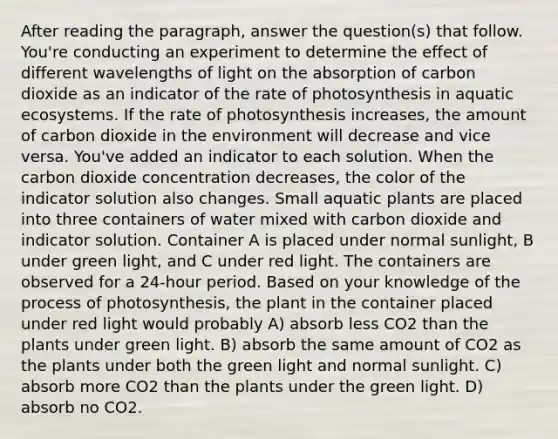 After reading the paragraph, answer the question(s) that follow. You're conducting an experiment to determine the effect of different wavelengths of light on the absorption of carbon dioxide as an indicator of the rate of photosynthesis in aquatic ecosystems. If the rate of photosynthesis increases, the amount of carbon dioxide in the environment will decrease and vice versa. You've added an indicator to each solution. When the carbon dioxide concentration decreases, the color of the indicator solution also changes. Small aquatic plants are placed into three containers of water mixed with carbon dioxide and indicator solution. Container A is placed under normal sunlight, B under green light, and C under red light. The containers are observed for a 24-hour period. Based on your knowledge of the <a href='https://www.questionai.com/knowledge/kZdL6DGYI4-process-of-photosynthesis' class='anchor-knowledge'>process of photosynthesis</a>, the plant in the container placed under red light would probably A) absorb less CO2 than the plants under green light. B) absorb the same amount of CO2 as the plants under both the green light and normal sunlight. C) absorb more CO2 than the plants under the green light. D) absorb no CO2.