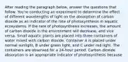 After reading the paragraph below, answer the questions that follow. You're conducting an experiment to determine the effect of different wavelengths of light on the absorption of carbon dioxide as an indicator of the rate of photosynthesis in aquatic ecosystems. If the rate of photosynthesis increases, the amount of carbon dioxide in the environment will decrease, and vice versa. Small aquatic plants are placed into three containers of water mixed with carbon dioxide. Container A is placed under normal sunlight, B under green light, and C under red light. The containers are observed for a 24-hour period. Carbon dioxide absorption is an appropriate indicator of photosynthesis because