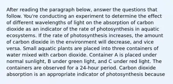 After reading the paragraph below, answer the questions that follow. You're conducting an experiment to determine the effect of different wavelengths of light on the absorption of carbon dioxide as an indicator of the rate of photosynthesis in aquatic ecosystems. If the rate of photosynthesis increases, the amount of carbon dioxide in the environment will decrease, and vice versa. Small aquatic plants are placed into three containers of water mixed with carbon dioxide. Container A is placed under normal sunlight, B under green light, and C under red light. The containers are observed for a 24-hour period. Carbon dioxide absorption is an appropriate indicator of photosynthesis because