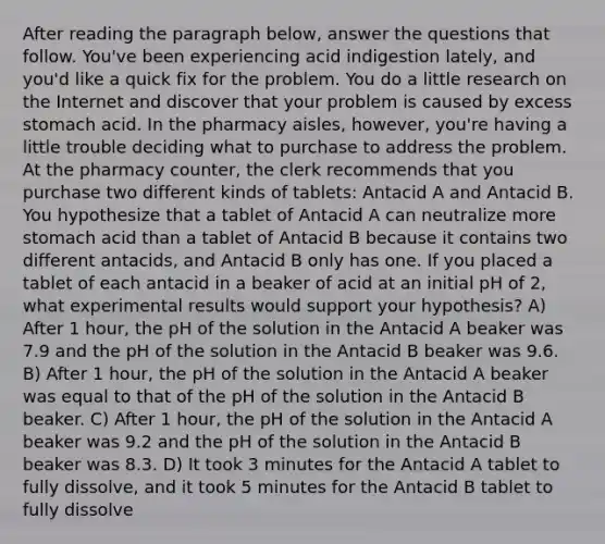 After reading the paragraph below, answer the questions that follow. You've been experiencing acid indigestion lately, and you'd like a quick fix for the problem. You do a little research on the Internet and discover that your problem is caused by excess stomach acid. In the pharmacy aisles, however, you're having a little trouble deciding what to purchase to address the problem. At the pharmacy counter, the clerk recommends that you purchase two different kinds of tablets: Antacid A and Antacid B. You hypothesize that a tablet of Antacid A can neutralize more stomach acid than a tablet of Antacid B because it contains two different antacids, and Antacid B only has one. If you placed a tablet of each antacid in a beaker of acid at an initial pH of 2, what experimental results would support your hypothesis? A) After 1 hour, the pH of the solution in the Antacid A beaker was 7.9 and the pH of the solution in the Antacid B beaker was 9.6. B) After 1 hour, the pH of the solution in the Antacid A beaker was equal to that of the pH of the solution in the Antacid B beaker. C) After 1 hour, the pH of the solution in the Antacid A beaker was 9.2 and the pH of the solution in the Antacid B beaker was 8.3. D) It took 3 minutes for the Antacid A tablet to fully dissolve, and it took 5 minutes for the Antacid B tablet to fully dissolve