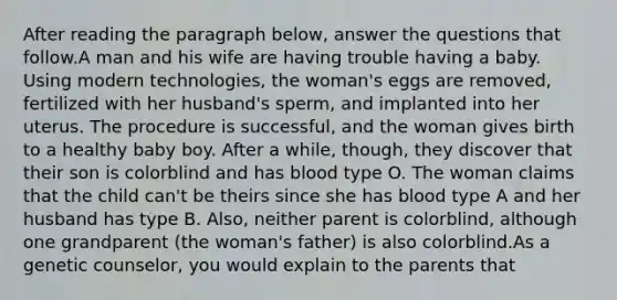 After reading the paragraph below, answer the questions that follow.A man and his wife are having trouble having a baby. Using modern technologies, the woman's eggs are removed, fertilized with her husband's sperm, and implanted into her uterus. The procedure is successful, and the woman gives birth to a healthy baby boy. After a while, though, they discover that their son is colorblind and has blood type O. The woman claims that the child can't be theirs since she has blood type A and her husband has type B. Also, neither parent is colorblind, although one grandparent (the woman's father) is also colorblind.As a genetic counselor, you would explain to the parents that