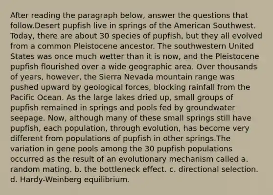 After reading the paragraph below, answer the questions that follow.Desert pupfish live in springs of the American Southwest. Today, there are about 30 species of pupfish, but they all evolved from a common Pleistocene ancestor. The southwestern United States was once much wetter than it is now, and the Pleistocene pupfish flourished over a wide geographic area. Over thousands of years, however, the Sierra Nevada mountain range was pushed upward by geological forces, blocking rainfall from the Pacific Ocean. As the large lakes dried up, small groups of pupfish remained in springs and pools fed by groundwater seepage. Now, although many of these small springs still have pupfish, each population, through evolution, has become very different from populations of pupfish in other springs.The variation in gene pools among the 30 pupfish populations occurred as the result of an evolutionary mechanism called a. random mating. b. the bottleneck effect. c. directional selection. d. Hardy-Weinberg equilibrium.