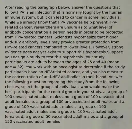 After reading the paragraph below, answer the questions that follow.HPV is an infection that is normally fought by the human immune system, but it can lead to cancer in some individuals. While we already know that HPV vaccines help prevent HPV-related cancer, researchers are unsure as to what level of antibody concentration a person needs in order to be protected from HPV-related cancers. Scientists hypothesize that higher anti-HPV antibody levels may provide greater protection from HPV-related cancers compared to lower levels. However, strong evidence does not yet exist to support this hypothesis.Suppose you design a study to test this hypothesis. Your study participants are adults between the ages of 25 and 40 (mean age = 32). You work with an oncologist to determine if the study participants have an HPV-related cancer, and you also measure the concentration of anti-HPV antibodies in their blood. Answer the following question regarding this study.From the following choices, select the groups of individuals who would make the best participants for the control group in your study. a. a group of 100 unvaccinated adult males and a group of 100 unvaccinated adult females b. a group of 100 unvaccinated adult males and a group of 100 vaccinated adult males c. a group of 100 vaccinated adult males and a group of 100 vaccinated adult females d. a group of 50 vaccinated adult males and a group of 150 vaccinated adult females