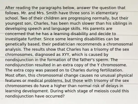 After reading the paragraphs below, answer the question that follows. Mr. and Mrs. Smith have three sons in elementary school. Two of their children are progressing normally, but their youngest son, Charles, has been much slower than his siblings in developing speech and language skills. His parents are concerned that he has a learning disability and decide to investigate further. Since some learning disabilities can be genetically based, their pediatrician recommends a chromosomal analysis. The results show that Charles has a trisomy of the sex chromosomes, diagnosed as XYY, which is caused by nondisjunction in the formation of the father's sperm. The nondisjunction resulted in an extra copy of the Y chromosome. The extra copy was passed on to Charles during fertilization. Most often, this chromosomal change causes no unusual physical features or medical problems, but those with trisomy of the sex chromosomes do have a higher than normal risk of delays in learning development. During which stage of meiosis could this nondisjunction have occurred?