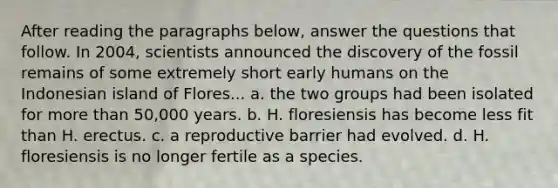 After reading the paragraphs below, answer the questions that follow. In 2004, scientists announced the discovery of the fossil remains of some extremely short early humans on the Indonesian island of Flores... a. the two groups had been isolated for <a href='https://www.questionai.com/knowledge/keWHlEPx42-more-than' class='anchor-knowledge'>more than</a> 50,000 years. b. H. floresiensis has become less fit than H. erectus. c. a reproductive barrier had evolved. d. H. floresiensis is no longer fertile as a species.