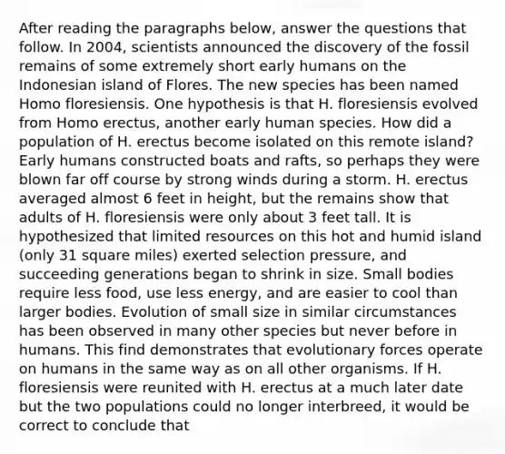 After reading the paragraphs below, answer the questions that follow. In 2004, scientists announced the discovery of the fossil remains of some extremely short early humans on the Indonesian island of Flores. The new species has been named Homo floresiensis. One hypothesis is that H. floresiensis evolved from <a href='https://www.questionai.com/knowledge/kI1ONx7LAC-homo-erectus' class='anchor-knowledge'>homo erectus</a>, another early human species. How did a population of H. erectus become isolated on this remote island? Early humans constructed boats and rafts, so perhaps they were blown far off course by strong winds during a storm. H. erectus averaged almost 6 feet in height, but the remains show that adults of H. floresiensis were only about 3 feet tall. It is hypothesized that limited resources on this hot and humid island (only 31 square miles) exerted selection pressure, and succeeding generations began to shrink in size. Small bodies require less food, use less energy, and are easier to cool than larger bodies. Evolution of small size in similar circumstances has been observed in many other species but never before in humans. This find demonstrates that evolutionary forces operate on humans in the same way as on all other organisms. If H. floresiensis were reunited with H. erectus at a much later date but the two populations could no longer interbreed, it would be correct to conclude that