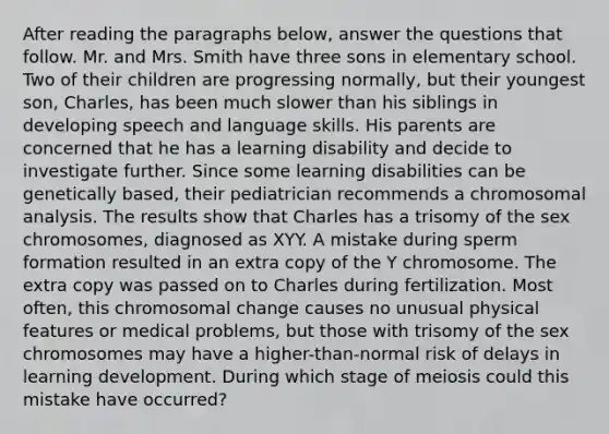 After reading the paragraphs below, answer the questions that follow. Mr. and Mrs. Smith have three sons in elementary school. Two of their children are progressing normally, but their youngest son, Charles, has been much slower than his siblings in developing speech and language skills. His parents are concerned that he has a learning disability and decide to investigate further. Since some learning disabilities can be genetically based, their pediatrician recommends a chromosomal analysis. The results show that Charles has a trisomy of the sex chromosomes, diagnosed as XYY. A mistake during sperm formation resulted in an extra copy of the Y chromosome. The extra copy was passed on to Charles during fertilization. Most often, this chromosomal change causes no unusual physical features or medical problems, but those with trisomy of the sex chromosomes may have a higher-than-normal risk of delays in learning development. During which stage of meiosis could this mistake have occurred?